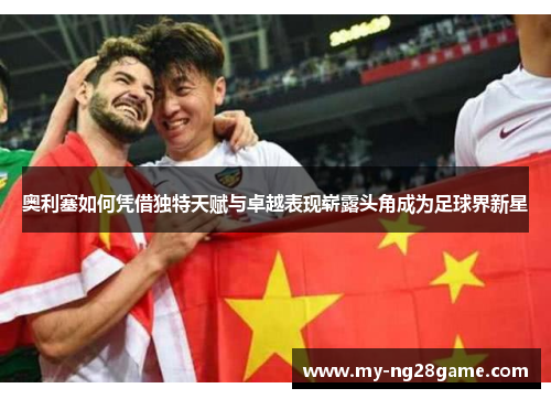 奥利塞如何凭借独特天赋与卓越表现崭露头角成为足球界新星