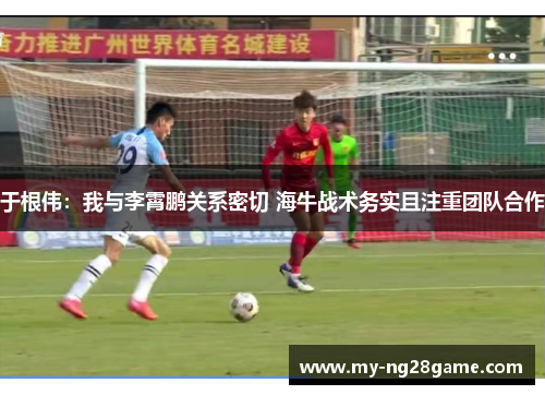 于根伟：我与李霄鹏关系密切 海牛战术务实且注重团队合作