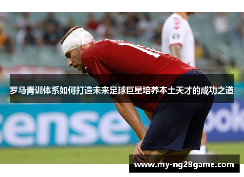 罗马青训体系如何打造未来足球巨星培养本土天才的成功之道