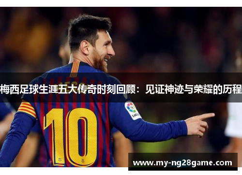 梅西足球生涯五大传奇时刻回顾：见证神迹与荣耀的历程
