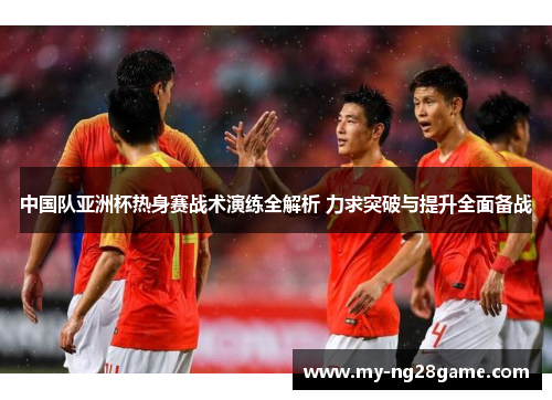 中国队亚洲杯热身赛战术演练全解析 力求突破与提升全面备战