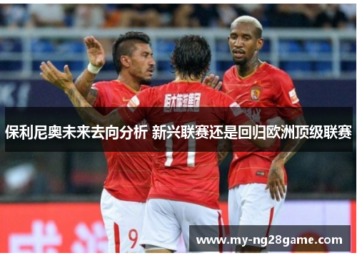 保利尼奥未来去向分析 新兴联赛还是回归欧洲顶级联赛