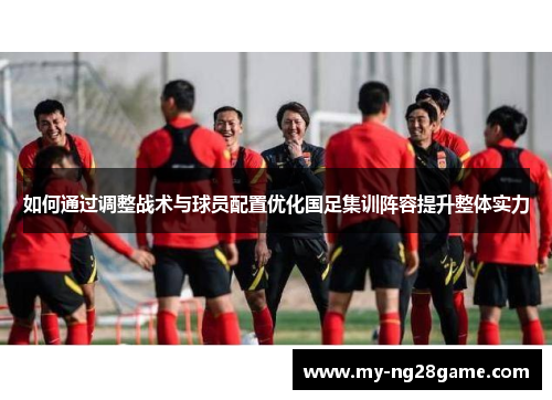 如何通过调整战术与球员配置优化国足集训阵容提升整体实力