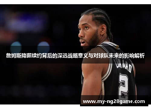詹姆斯降薪续约背后的深远战略意义与对球队未来的影响解析