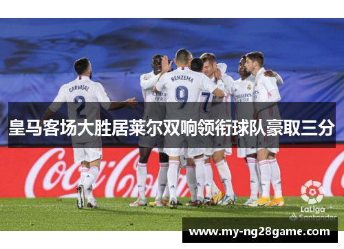 皇马客场大胜居莱尔双响领衔球队豪取三分