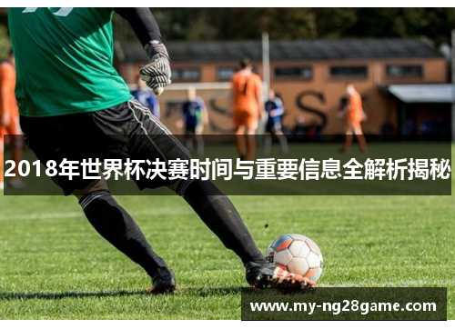 2018年世界杯决赛时间与重要信息全解析揭秘