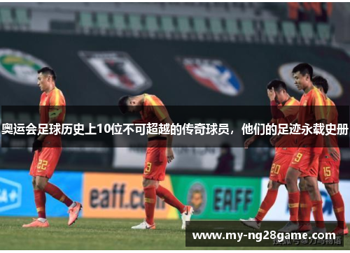 奥运会足球历史上10位不可超越的传奇球员，他们的足迹永载史册