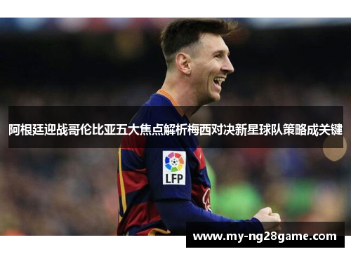 阿根廷迎战哥伦比亚五大焦点解析梅西对决新星球队策略成关键