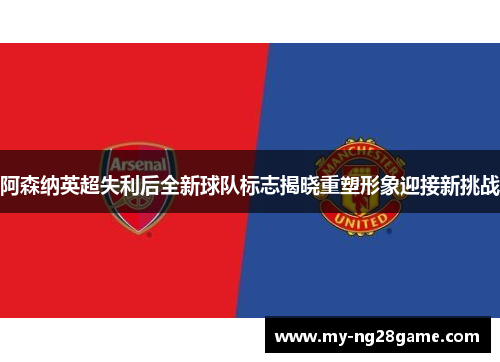 阿森纳英超失利后全新球队标志揭晓重塑形象迎接新挑战