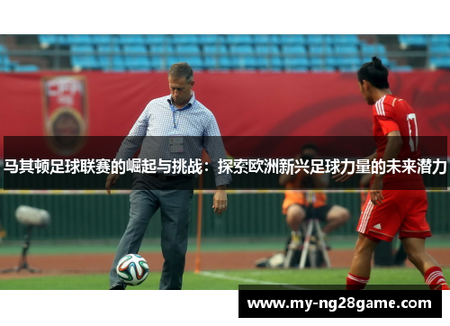 马其顿足球联赛的崛起与挑战:探索欧洲新兴足球力量的未来潜力 马其顿足球联赛的崛起与挑战:探索欧洲新兴足球力量的未来潜力
