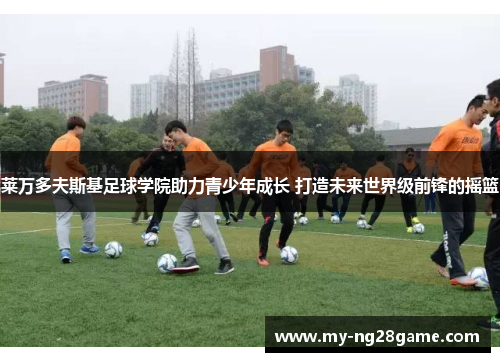莱万多夫斯基足球学院助力青少年成长 打造未来世界级前锋的摇篮