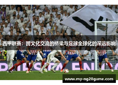 西甲联赛:跨文化交流的桥梁与足球全球化的深远影响 西甲联赛:跨文化交流的桥梁与足球全球化的深远影响