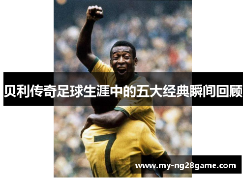 贝利传奇足球生涯中的五大经典瞬间回顾 贝利传奇足球生涯中的五大经典瞬间回顾