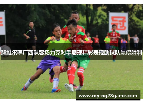 赫维尔率广西队客场力克对手展现精彩表现助球队赢得胜利 赫维尔率广西队客场力克对手展现精彩表现助球队赢得胜利