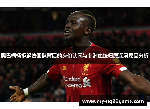 奥巴梅扬拒绝法国队背后的身份认同与非洲血统归属深层原因分析