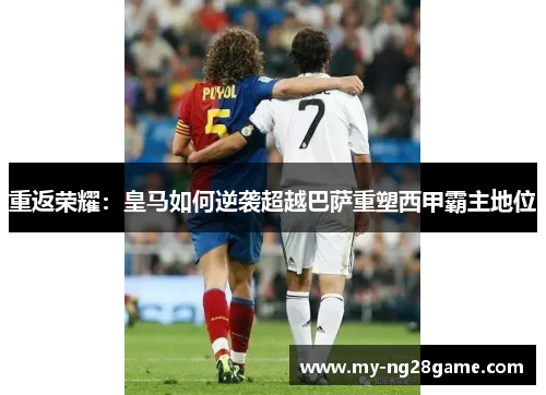 重返荣耀：皇马如何逆袭超越巴萨重塑西甲霸主地位