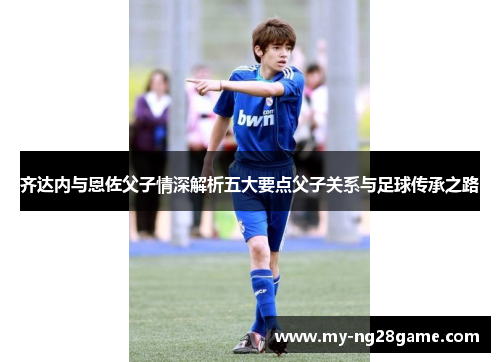 齐达内与恩佐父子情深解析五大要点父子关系与足球传承之路