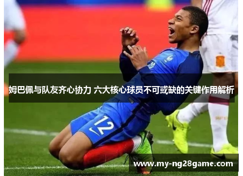 姆巴佩与队友齐心协力 六大核心球员不可或缺的关键作用解析 姆巴佩与队友齐心协力 六大核心球员不可或缺的关键作用解析